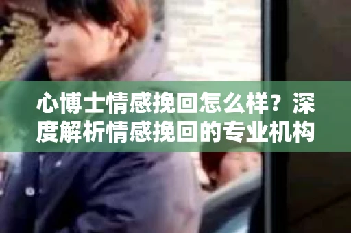 心博士情感挽回怎么样？深度解析情感挽回的专业机构