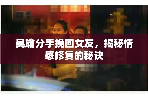 吴瑜分手挽回女友，揭秘情感修复的秘诀