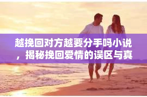 越挽回对方越要分手吗小说，揭秘挽回爱情的误区与真相