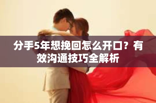 分手5年想挽回怎么开口？有效沟通技巧全解析
