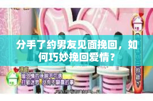 分手了约男友见面挽回，如何巧妙挽回爱情？