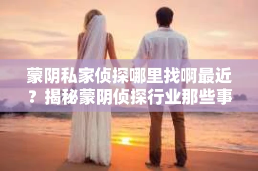 蒙阴私家侦探哪里找啊最近？揭秘蒙阴侦探行业那些事儿