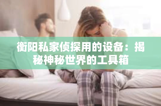 衡阳私家侦探用的设备：揭秘神秘世界的工具箱
