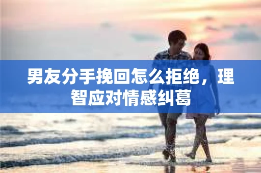 男友分手挽回怎么拒绝，理智应对情感纠葛
