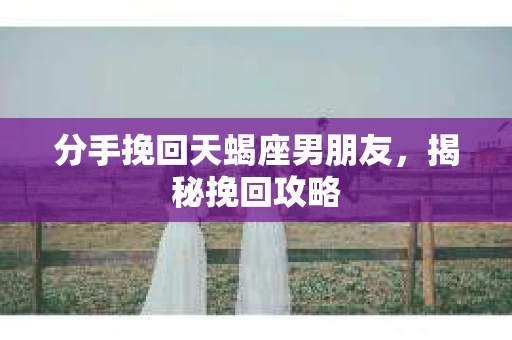 分手挽回天蝎座男朋友，揭秘挽回攻略