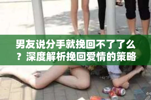 男友说分手就挽回不了了么？深度解析挽回爱情的策略