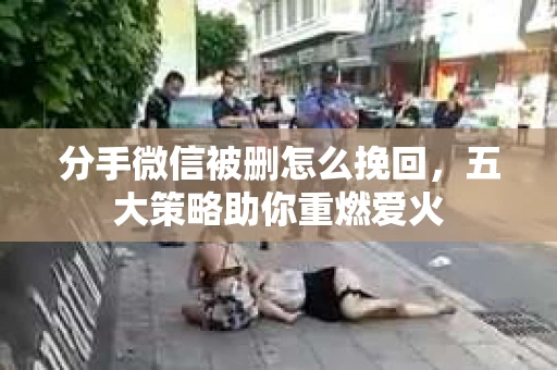 分手微信被删怎么挽回，五大策略助你重燃爱火