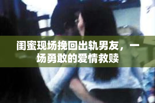 闺蜜现场挽回出轨男友，一场勇敢的爱情救赎