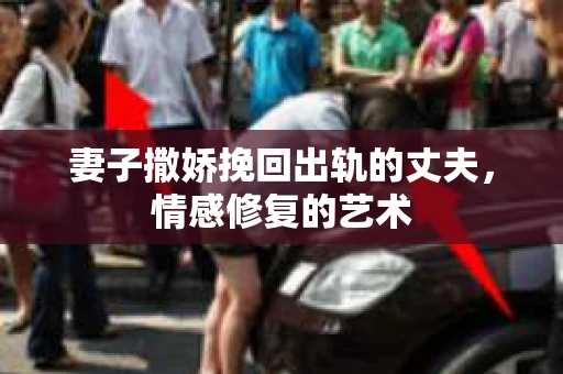 妻子撒娇挽回出轨的丈夫，情感修复的艺术
