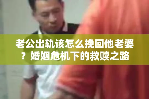 老公出轨该怎么挽回他老婆？婚姻危机下的救赎之路