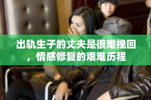 出轨生子的丈夫是很难挽回，情感修复的艰难历程