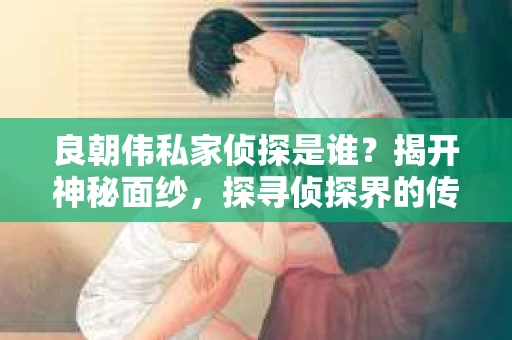 良朝伟私家侦探是谁？揭开神秘面纱，探寻侦探界的传奇人物