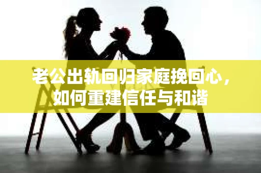 老公出轨回归家庭挽回心，如何重建信任与和谐