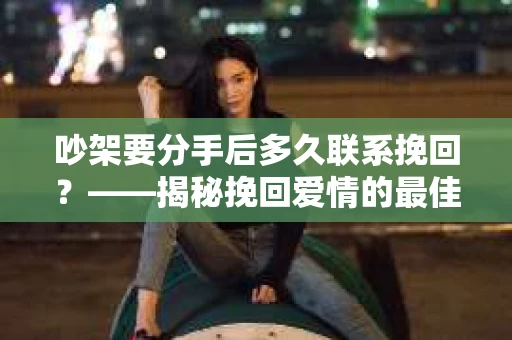 吵架要分手后多久联系挽回？——揭秘挽回爱情的最佳时机