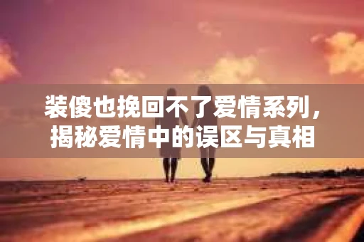 装傻也挽回不了爱情系列，揭秘爱情中的误区与真相