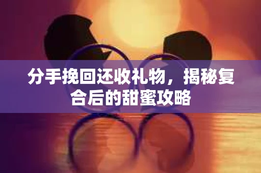 分手挽回还收礼物，揭秘复合后的甜蜜攻略