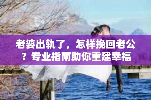 老婆出轨了，怎样挽回老公？专业指南助你重建幸福