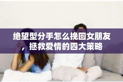 绝望型分手怎么挽回女朋友，拯救爱情的四大策略