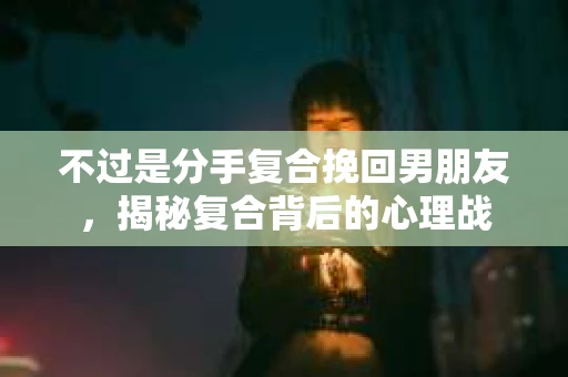 不过是分手复合挽回男朋友，揭秘复合背后的心理战