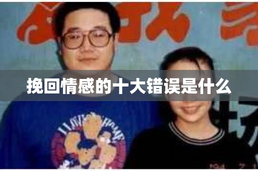 挽回情感的十大错误是什么 挽回情感的十大错误是什么