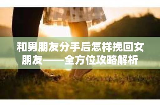 和男朋友分手后怎样挽回女朋友——全方位攻略解析 和男朋友分手后怎样挽回女朋友——全方位攻略解析