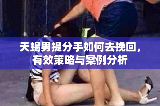 天蝎男提分手如何去挽回,有效策略与案例分析 天蝎男提分手如何去挽回,有效策略与案例分析