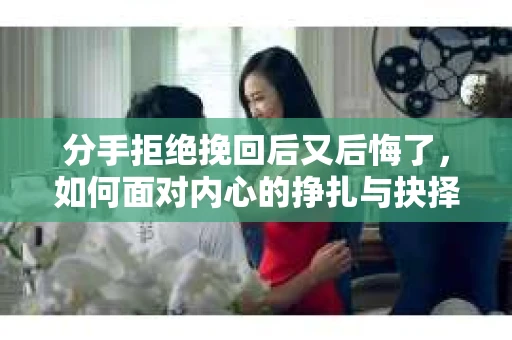 分手拒绝挽回后又后悔了，如何面对内心的挣扎与抉择