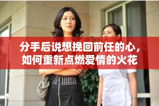 分手后说想挽回前任的心,如何重新点燃爱情的火花 分手后说想挽回前任的心,如何重新点燃爱情的火花