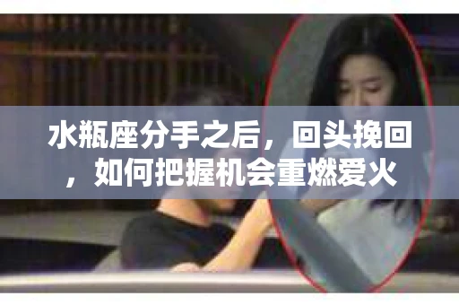 水瓶座分手之后，回头挽回，如何把握机会重燃爱火