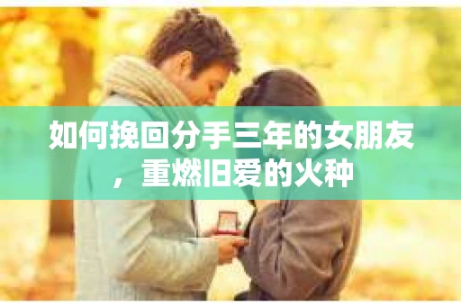 如何挽回分手三年的女朋友，重燃旧爱的火种