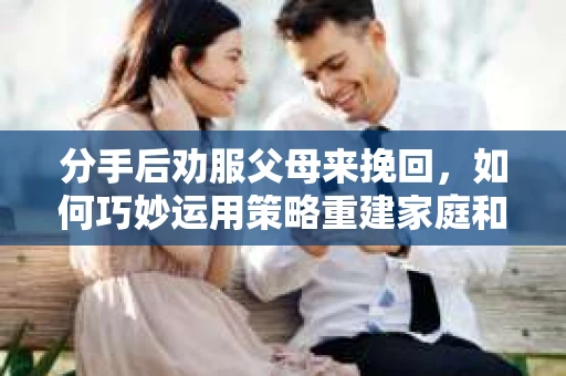 分手后劝服父母来挽回，如何巧妙运用策略重建家庭和谐