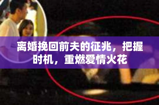 离婚挽回前夫的征兆，把握时机，重燃爱情火花