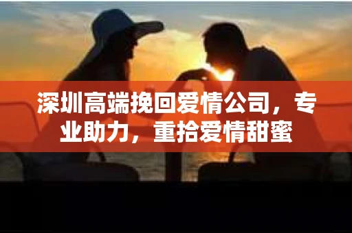 深圳高端挽回爱情公司，专业助力，重拾爱情甜蜜