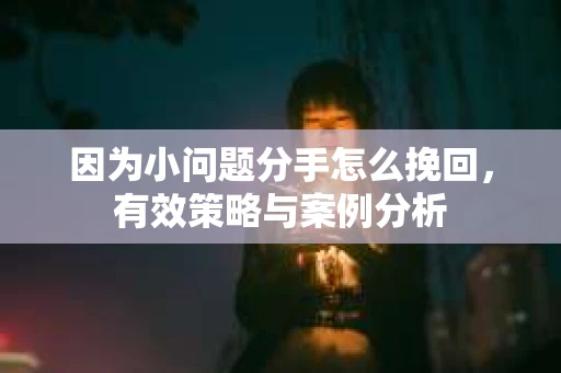 因为小问题分手怎么挽回,有效策略与案例分析 因为小问题分手怎么挽回,有效策略与案例分析