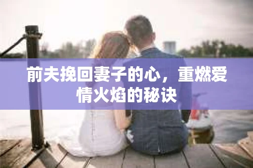 前夫挽回妻子的心，重燃爱情火焰的秘诀