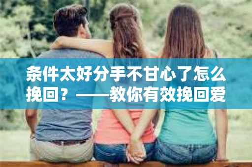 条件太好分手不甘心了怎么挽回？——教你有效挽回爱情的方法