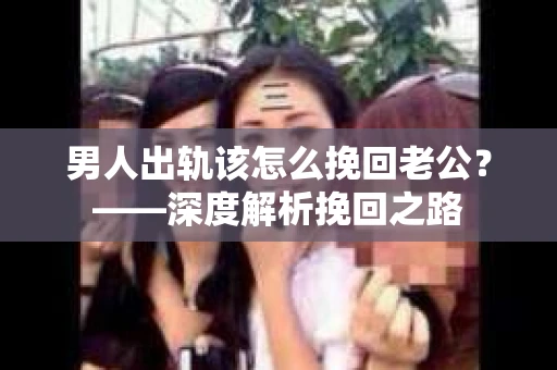 男人出轨该怎么挽回老公？——深度解析挽回之路