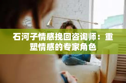 石河子情感挽回咨询师：重塑情感的专家角色