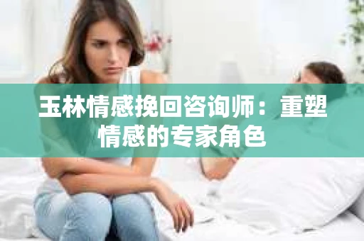 玉林情感挽回咨询师：重塑情感的专家角色