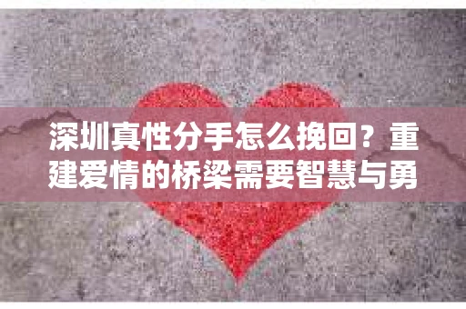 深圳真性分手怎么挽回？重建爱情的桥梁需要智慧与勇气