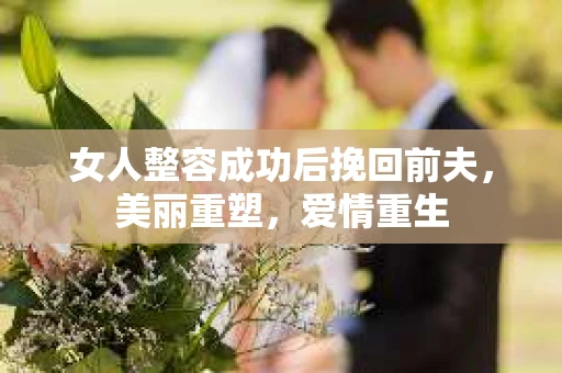 女人整容成功后挽回前夫，美丽重塑，爱情重生