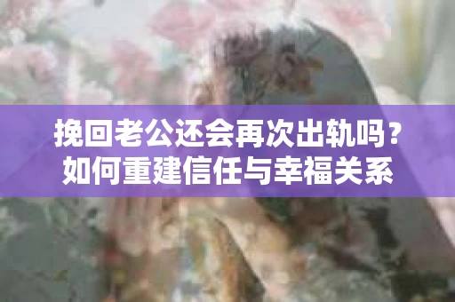 挽回老公还会再次出轨吗？如何重建信任与幸福关系