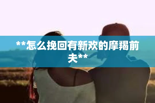 **怎么挽回有新欢的摩羯前夫**