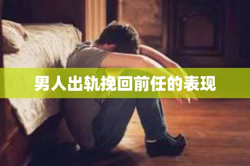 男人出轨挽回前任的表现