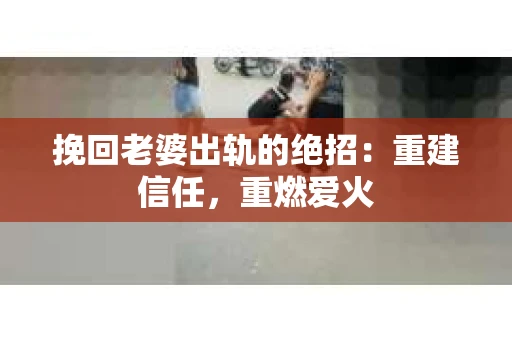 挽回老婆出轨的绝招：重建信任，重燃爱火