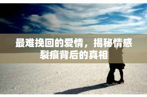最难挽回的爱情，揭秘情感裂痕背后的真相