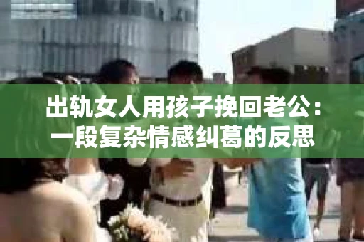 出轨女人用孩子挽回老公：一段复杂情感纠葛的反思