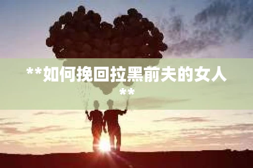 **如何挽回拉黑前夫的女人**