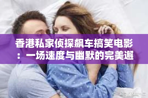 香港私家侦探飙车搞笑电影：一场速度与幽默的完美邂逅