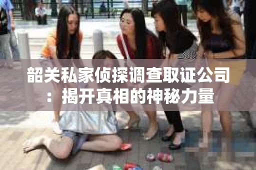 韶关私家侦探调查取证公司：揭开真相的神秘力量